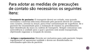  Transporte do paciente: O transporte deverá ser evitado, mas quando
necessário o material infeccioso eliminado pelo paciente deverá ser contido
com curativo, avental ou lençol, para evitar contaminação de superfícies. Se o
paciente for encaminhado para a realização de exames ou procedimentos
fazer desinfecção da maca ou cadeira de transporte. Sempre comunicar com
antecedência a unidade para o qual o paciente está sendo transportado,
objetivando organizar a recepção do mesmo.
 Artigos e equipamentos: Deverão ser exclusivos para cada paciente; limpos
regularmente se apresentar sujidade e devem ser desinfectados ou
esterilizados após alta do paciente.
 