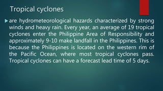 Tropical cyclones
are hydrometeorological hazards characterized by strong
winds and heavy rain. Every year, an average of 19 tropical
cyclones enter the Philippine Area of Responsibility and
approximately 9-10 make landfall in the Philippines. This is
because the Philippines is located on the western rim of
the Pacific Ocean, where most tropical cyclones pass.
Tropical cyclones can have a forecast lead time of 5 days.
 