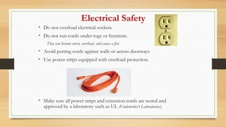 Electrical Safety
• Do not overload electrical sockets.
• Do not run cords under rugs or furniture.
They can become worn, overheat, and cause a fire.
• Avoid putting cords against walls or across doorways.
• Use power strips equipped with overload protection.
• Make sure all power strips and extension cords are tested and
approved by a laboratory such as UL (Underwriter’s Laboratories).
 