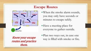 Escape Routes
When the smoke alarm sounds,
you may only have seconds or
minutes to escape safely.
Have a meeting place for
everyone to gather outside.
Plan two ways out, in case one
way is filled with smoke or fire.
Know your escape
routes and practice
them.
 