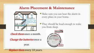 Alarm Placement & Maintenance
Make sure you can hear the alarm in
every place in your home.
They should be loud enough to wake
you from sleep.
Check them once a month.
Change the batteries once a
year.
Replace them every 10 years.
 