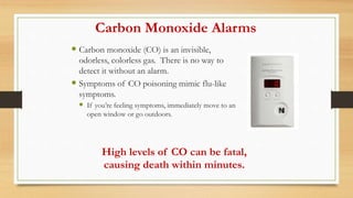 Carbon Monoxide Alarms
 Carbon monoxide (CO) is an invisible,
odorless, colorless gas. There is no way to
detect it without an alarm.
 Symptoms of CO poisoning mimic flu-like
symptoms.
 If you’re feeling symptoms, immediately move to an
open window or go outdoors.
High levels of CO can be fatal,
causing death within minutes.
 