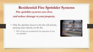 Residential Fire Sprinkler Systems
Fire sprinkler systems save lives
and reduce damage to your property.
• Only the sprinkler closest to the fire will activate,
spraying water directly on the fire.
• 90% of fires are contained by the operation of just
one sprinkler.
 