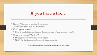 If you have a fire…
 Report ALL fires to the fire department,
even if you think you put them out!
 Don’t ignore alarms!
 Even if your building has frequent alarms, you need to leave when they go off.
 Once you’re out, STAY OUT!
 Don’t go back inside for possessions or pets.
 Notify the fire department if anyone is unaccounted for.
You never know when it could be a real fire.
 