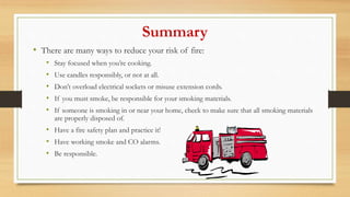 Summary
• There are many ways to reduce your risk of fire:
• Stay focused when you’re cooking.
• Use candles responsibly, or not at all.
• Don’t overload electrical sockets or misuse extension cords.
• If you must smoke, be responsible for your smoking materials.
• If someone is smoking in or near your home, check to make sure that all smoking materials
are properly disposed of.
• Have a fire safety plan and practice it!
• Have working smoke and CO alarms.
• Be responsible.
 