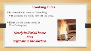 Cooking Fires
Pay attention to what you’re cooking.
If you leave the room, turn off the stove.
Don’t cook if you’re sleepy or
if you’re impaired.
Nearly half of all home
fires
originate in the kitchen.
 