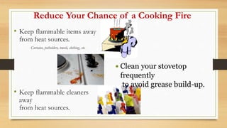 Reduce Your Chance of a Cooking Fire
• Keep flammable items away
from heat sources.
Curtains, potholders, towels, clothing, etc.
• Keep flammable cleaners
away
from heat sources.
 Clean your stovetop
frequently
to avoid grease build-up.
 