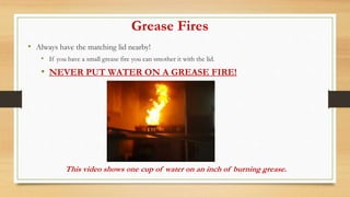 Grease Fires
• Always have the matching lid nearby!
• If you have a small grease fire you can smother it with the lid.
• NEVER PUT WATER ON A GREASE FIRE!
This video shows one cup of water on an inch of burning grease.
 