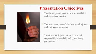 • To educate participants on how to avoid fires
and fire related injuries.
• To create awareness of fire deaths and injuries
and their common causes.
• To inform participants of their personal
responsibility toward fire safety and injury
prevention.
Presentation Objectives
 