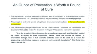 An Ounce of Prevention is Worth A Pound
of Cure
• The precautionary principle originated in Germany were it formed part of its environmental policies
since the mid 1970's. The German equivalent of the precautionary principle, the Vorsorgeprinzip.
• The principle is evolved to provide a legal basis for environmental regulation in the face of scientific
uncertainties.
• The precautionary principle emphasized by the United Nations Conference on Environment and
Development (UNCED), held in Rio de Janerio in the year 1992, signifies a preventive approach:
• “In order to protect the environment, the precautionary approach shall be widely applied
by States according to their capabilities. Where there are threats of serious or
irreversible damage, lack of full scientific certainty shall not be used as a reason for
postponing cost-effective measures to prevent environmental degradation.” (Rio Declaration
1992, Principle 15).
 