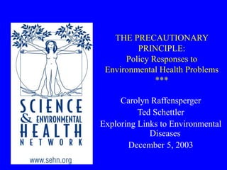 THE PRECAUTIONARY
PRINCIPLE:
Policy Responses to
Environmental Health Problems
***
Carolyn Raffensperger
Ted Schettler
Exploring Links to Environmental
Diseases
December 5, 2003
 