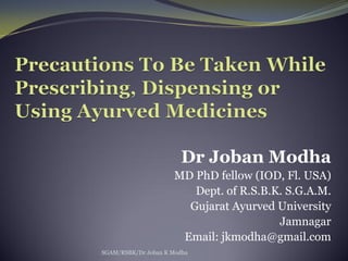 Dr Joban Modha
MD PhD fellow (IOD, Fl. USA)
Dept. of R.S.B.K. S.G.A.M.
Gujarat Ayurved University
Jamnagar
Email: jkmodha@gmail.com
SGAM/RSBK/Dr Joban K Modha
 