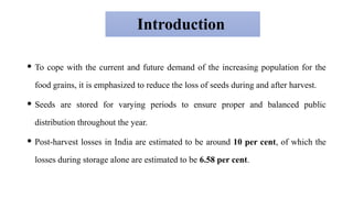 Introduction
 To cope with the current and future demand of the increasing population for the
food grains, it is emphasized to reduce the loss of seeds during and after harvest.
 Seeds are stored for varying periods to ensure proper and balanced public
distribution throughout the year.
 Post-harvest losses in India are estimated to be around 10 per cent, of which the
losses during storage alone are estimated to be 6.58 per cent.
 