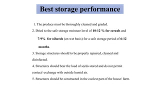 Best storage performance
1. The produce must be thoroughly cleaned and graded.
2. Dried to the safe storage moisture level of 10-12 % for cereals and
7-9% for oilseeds (on wet basis) for a safe storage period of 6-12
months.
3. Storage structures should to be properly repaired, cleaned and
disinfected.
4. Structures should bear the load of seeds stored and do not permit
contact/ exchange with outside humid air.
5. Structures should be constructed in the coolest part of the house/ farm.
 