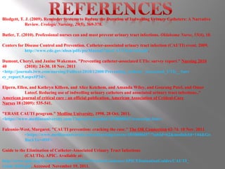 Blodgett, T. J. (2009). Reminder Systems to Reduce the Duration of Indwelling Urinary Catheters: A Narrative  Review.  Urologic Nursing ,  29 (5), 369-378. Butler, T. (2010). Professional nurses can and must prevent urinary tract infections.  Oklahoma Nurse ,  55 (4), 10. Centers for Disease Control and Prevention. Catheter-associated urinary tract infection (CAUTI) event. 2009.  http://www.cdc.gov/nhsn/pdfs/pscManual/7pscCAUTIcurrent.pdf .  Dumont, Cheryl, and Janine Wakeman. "Preventing catheter-associated UTIs: survey report."  Nursing 2010  40  (2010): 24-30. 18 Nov. 2011  <http://journals.lww.com/nursing/Fulltext/2010/12000/Preventing_catheter_associated_UTIs__Surv ey_report.9.aspx#P34>. Elpern, Ellen, and Kathryn Killeen, and Alice Ketchem, and Amanda Wiley, and Gourang Patel, and Omar  Lateef. Reducing use of indwelling urinary catheters and associated urinary tract infections.."  American journal of critical care : an official publication, American Association of Critical-Care  Nurses  18 (2009): 535-541. "ERASE CAUTI program."  Medline University.  1998. 28 Oct. 2011.  <https://www.medlineuniversity.com/Courses/Uploaded/1010000042/transcript.htm>. Falconio-West, Margaret. "CAUTI prevention: cracking the case."  The OR Connection  62-74. 10 Nov. 2011  <https://www.medlineuniversity.com/elearning/course/1010000457/?tabId=62&moduleId=144&Go BackTo=4DF>.  Guide to the Elimination of Catheter-Associated Urinary Tract Infections (CAUTIs). APIC. Available at:  http://www.apic.org/Content/NavigationMenu/PracticeGuidance/APICEliminationGuides/CAUTI_ Guide 0609.pdf .  Accessed  November 19, 2011. 