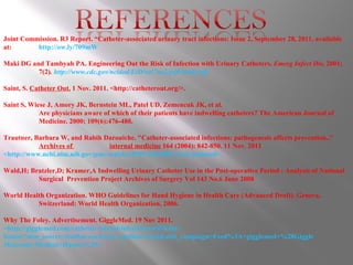 Joint Commission. R3 Report. “Catheter-associated urinary tract infections: Issue 2, September 28, 2011, available at:  http://ow.ly/709mW Maki DG and Tambyah PA. Engineering Out the Risk of Infection with Urinary Catheters.  Emerg Infect Dis,  2001;  7(2) .  http://www.cdc.gov/ncidod/EiD/vol7no2/pdfs/maki.pdf Saint, S.  Catheter Out.  1 Nov. 2011. <http://catheterout.org/>. Saint S, Wiese J, Amory JK, Bernstein ML, Patel UD, Zemencuk JK, et al. Are physicians aware of which of their patients have indwelling catheters? The American Journal of  Medicine. 2000; 109(6):476-480.  Trautner, Barbara W, and Rabih Darouiche. "Catheter-associated infections: pathogenesis affects prevention.."  Archives of  internal medicine  164 (2004): 842-850. 11 Nov. 2011  <http://www.ncbi.nlm.nih.gov/pmc/articles/PMC2963580/?tool=pubmed>. Wald,H; Bratzler,D; Kramer,A Indwelling Urinary Catheter Use in the Post-operative Period : Analysis of National  Surgical  Prevention Project Archives of Surgery Vol 143 No.6 June 2008 World Health Organization. WHO Guidelines for Hand Hygiene in Health Care (Advanced Draft). Geneva,  Switzerland: World Health Organization, 2006. Why The Foley. Advertisement. GiggleMed. 19 Nov 2011.  <http://gigglemed.com/catheter-related-infections-wtf-foley- humor?utm_source=feedburner&utm_medium=feed&utm_campaign=Feed%3A+gigglemed+%28Giggle Med.com+Medical+Humor%29>. 