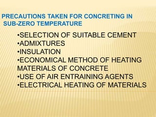 PRECAUTIONS TAKEN FOR CONCRETING IN
SUB-ZERO TEMPERATURE
•SELECTION OF SUITABLE CEMENT
•ADMIXTURES
•INSULATION
•ECONOMICAL METHOD OF HEATING
MATERIALS OF CONCRETE
•USE OF AIR ENTRAINING AGENTS
•ELECTRICAL HEATING OF MATERIALS
 