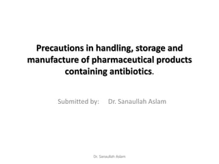 Precautions in handling, storage and
manufacture of pharmaceutical products
containing antibiotics.
Submitted by: Dr. Sanaullah Aslam
Dr. Sanaullah Aslam
 