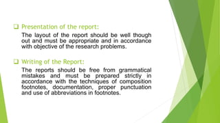  Presentation of the report:
The layout of the report should be well though
out and must be appropriate and in accordance
with objective of the research problems.
 Writing of the Report:
The reports should be free from grammatical
mistakes and must be prepared strictly in
accordance with the techniques of composition
footnotes, documentation, proper punctuation
and use of abbreviations in footnotes.
 