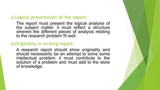  Logical presentation of the report:
The report must present the logical analysis of
the subject matter. it must reflect a structure
wherein the different pieces of analysis relating
to the research problem fit well.
 Originality in writing report:
A research report should show originality and
should necessarily be an attempt to solve some
intellectual problem. it must contribute to the
solution of a problem and must add to the store
of knowledge.
 