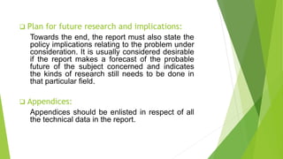  Plan for future research and implications:
Towards the end, the report must also state the
policy implications relating to the problem under
consideration. It is usually considered desirable
if the report makes a forecast of the probable
future of the subject concerned and indicates
the kinds of research still needs to be done in
that particular field.
 Appendices:
Appendices should be enlisted in respect of all
the technical data in the report.
 