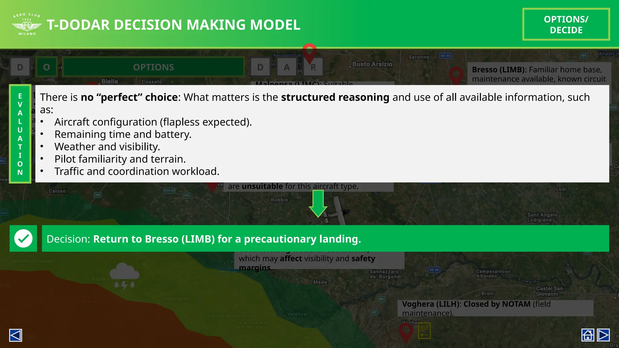 T-DODAR DECISION MAKING MODEL
OPTIONS/
DECIDE
For the decision making flow, following aerodromes (within range) are considered:
• Vercelli (LILE), Voghera (LILH), Biella (LILE), Casale (LILM), Malpensa (LIMC), Linate (LIML), Bresso (LIMB)
Bresso (LIMB): Familiar home base,
maintenance available, known circuit
and procedures, adequate runway
length (1080m asphalt).
D O D A R
OPTIONS
Vercelli (LILE): Closest by distance, but
short runway (560m grass). With possible
flapless landing, surface and length
are unsuitable for this aircraft type.
Voghera (LILH): Closed by NOTAM (field
maintenance).
Biella (LILE): Acceptable length (1200m
asphalt) but further north, extending
exposure time beyond battery endurance.
Malpensa (LIMC): Suitable
infrastructure, but complex
commercial traffic and
coordination; risk of delayed
handling.
Linate (LIML): Similar to Malpensa,
high workload environment.
Casale (LILM): TAF indicates possible
deteriorating weather conditions,
which may affect visibility and safety
margins.
E
V
A
L
U
A
T
I
O
N
Decision: Return to Bresso (LIMB) for a precautionary landing.
There is no “perfect” choice: What matters is the structured reasoning and use of all available information, such
as:
• Aircraft configuration (flapless expected).
• Remaining time and battery.
• Weather and visibility.
• Pilot familiarity and terrain.
• Traffic and coordination workload.
 