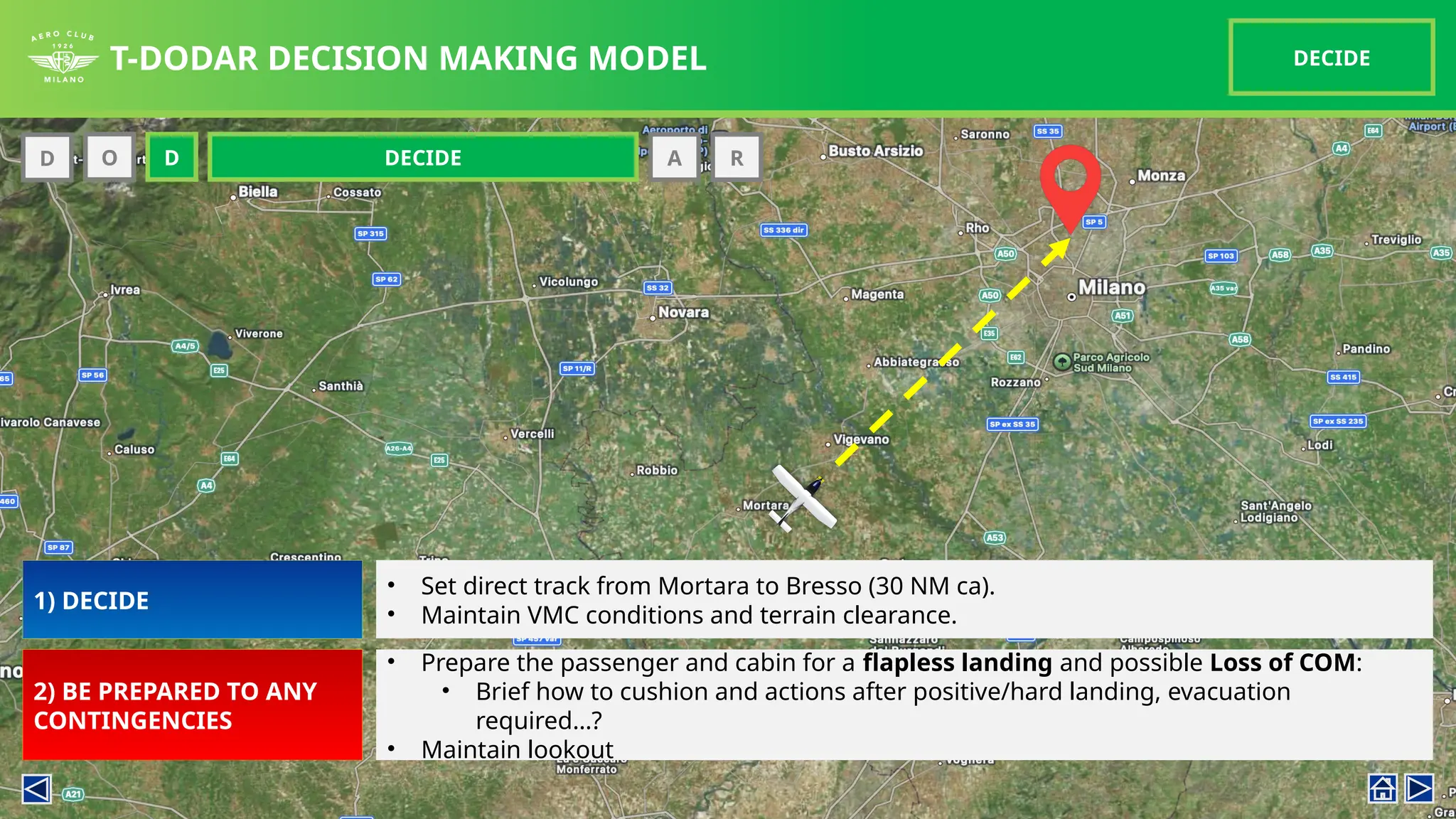 T-DODAR DECISION MAKING MODEL DECIDE
D O D A R
DECIDE
O
1) DECIDE
2) BE PREPARED TO ANY
CONTINGENCIES
• Set direct track from Mortara to Bresso (30 NM ca).
• Maintain VMC conditions and terrain clearance.
• Prepare the passenger and cabin for a flapless landing and possible Loss of COM:
• Brief how to cushion and actions after positive/hard landing, evacuation
required…?
• Maintain lookout
 