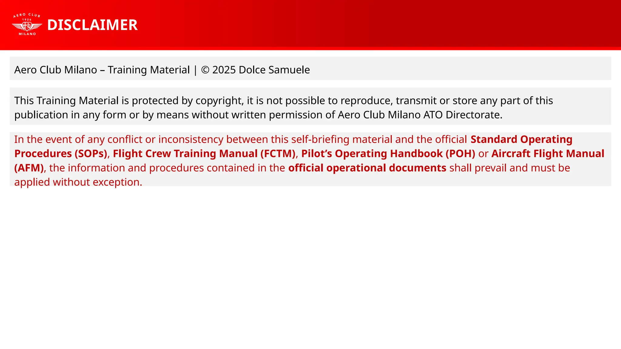 DISCLAIMER
Aero Club Milano – Training Material | © 2025 Dolce Samuele
This Training Material is protected by copyright, it is not possible to reproduce, transmit or store any part of this
publication in any form or by means without written permission of Aero Club Milano ATO Directorate.
In the event of any conflict or inconsistency between this self-briefing material and the official Standard Operating
Procedures (SOPs), Flight Crew Training Manual (FCTM), Pilot’s Operating Handbook (POH) or Aircraft Flight Manual
(AFM), the information and procedures contained in the official operational documents shall prevail and must be
applied without exception.
 