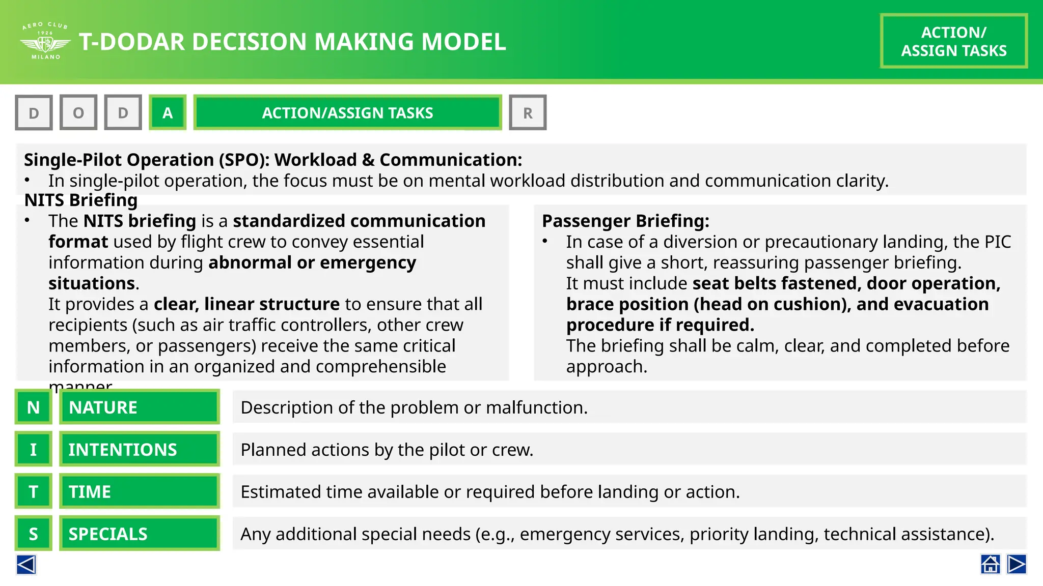 T-DODAR DECISION MAKING MODEL
ACTION/
ASSIGN TASKS
D O D A R
ACTION/ASSIGN TASKS
O A
Single-Pilot Operation (SPO): Workload & Communication:
• In single-pilot operation, the focus must be on mental workload distribution and communication clarity.
Passenger Briefing:
• In case of a diversion or precautionary landing, the PIC
shall give a short, reassuring passenger briefing.
It must include seat belts fastened, door operation,
brace position (head on cushion), and evacuation
procedure if required.
The briefing shall be calm, clear, and completed before
approach.
NITS Briefing
• The NITS briefing is a standardized communication
format used by flight crew to convey essential
information during abnormal or emergency
situations.
It provides a clear, linear structure to ensure that all
recipients (such as air traffic controllers, other crew
members, or passengers) receive the same critical
information in an organized and comprehensible
manner.
NATURE
N Description of the problem or malfunction.
INTENTIONS
I Planned actions by the pilot or crew.
TIME
T
SPECIALS
S
Estimated time available or required before landing or action.
Any additional special needs (e.g., emergency services, priority landing, technical assistance).
 