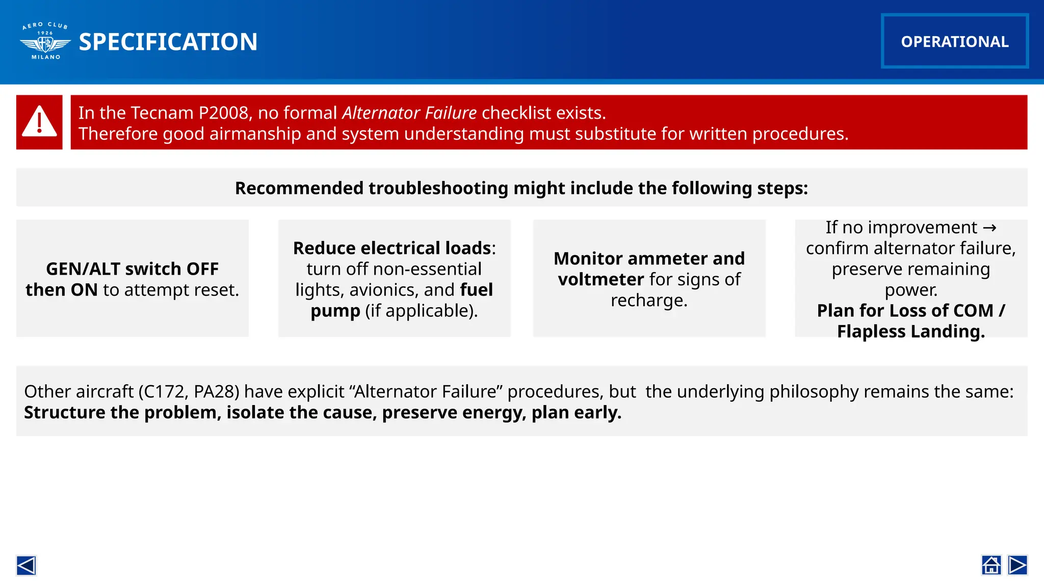SPECIFICATION
Other aircraft (C172, PA28) have explicit “Alternator Failure” procedures, but the underlying philosophy remains the same:
Structure the problem, isolate the cause, preserve energy, plan early.
OPERATIONAL
In the Tecnam P2008, no formal Alternator Failure checklist exists.
Therefore good airmanship and system understanding must substitute for written procedures.
Reduce electrical loads:
turn off non-essential
lights, avionics, and fuel
pump (if applicable).
Monitor ammeter and
voltmeter for signs of
recharge.
If no improvement →
confirm alternator failure,
preserve remaining
power.
Plan for Loss of COM /
Flapless Landing.
Recommended troubleshooting might include the following steps:
GEN/ALT switch OFF
then ON to attempt reset.
 