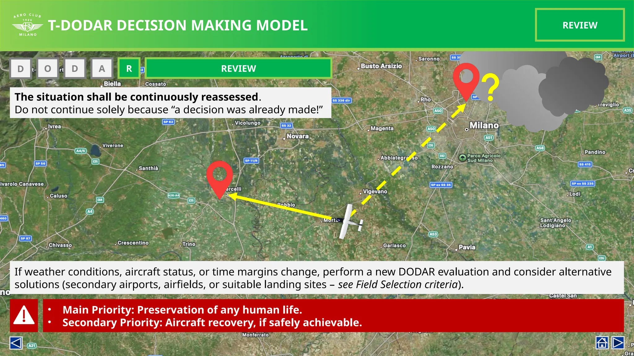 T-DODAR DECISION MAKING MODEL REVIEW
D O D
O
The situation shall be continuously reassessed.
Do not continue solely because “a decision was already made!”
A REVIEW
R
If weather conditions, aircraft status, or time margins change, perform a new DODAR evaluation and consider alternative
solutions (secondary airports, airfields, or suitable landing sites – see Field Selection criteria).
• Main Priority: Preservation of any human life.
• Secondary Priority: Aircraft recovery, if safely achievable.
 