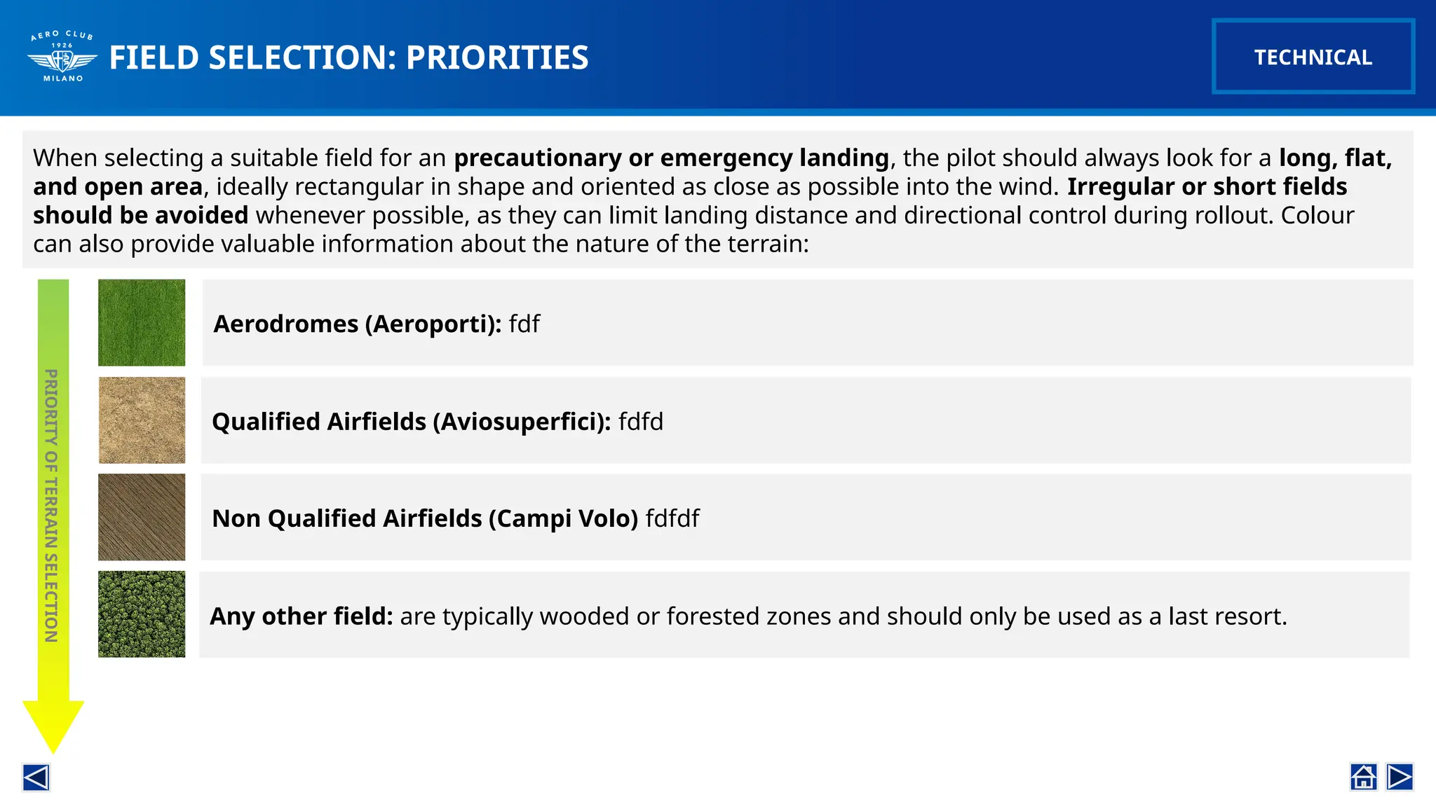 FIELD SELECTION: PRIORITIES
When selecting a suitable field for an precautionary or emergency landing, the pilot should always look for a long, flat,
and open area, ideally rectangular in shape and oriented as close as possible into the wind. Irregular or short fields
should be avoided whenever possible, as they can limit landing distance and directional control during rollout. Colour
can also provide valuable information about the nature of the terrain:
PRIORITY
OF
TERRAIN
SELECTION
Aerodromes (Aeroporti): fdf
Qualified Airfields (Aviosuperfici): fdfd
Non Qualified Airfields (Campi Volo) fdfdf
Any other field: are typically wooded or forested zones and should only be used as a last resort.
TECHNICAL
 
