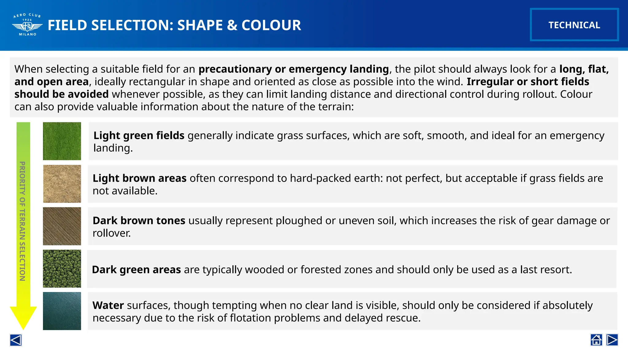FIELD SELECTION: SHAPE & COLOUR
When selecting a suitable field for an precautionary or emergency landing, the pilot should always look for a long, flat,
and open area, ideally rectangular in shape and oriented as close as possible into the wind. Irregular or short fields
should be avoided whenever possible, as they can limit landing distance and directional control during rollout. Colour
can also provide valuable information about the nature of the terrain:
TECHNICAL
Light green fields generally indicate grass surfaces, which are soft, smooth, and ideal for an emergency
landing.
PRIORITY
OF
TERRAIN
SELECTION
Light brown areas often correspond to hard-packed earth: not perfect, but acceptable if grass fields are
not available.
Dark brown tones usually represent ploughed or uneven soil, which increases the risk of gear damage or
rollover.
Dark green areas are typically wooded or forested zones and should only be used as a last resort.
Water surfaces, though tempting when no clear land is visible, should only be considered if absolutely
necessary due to the risk of flotation problems and delayed rescue.
 