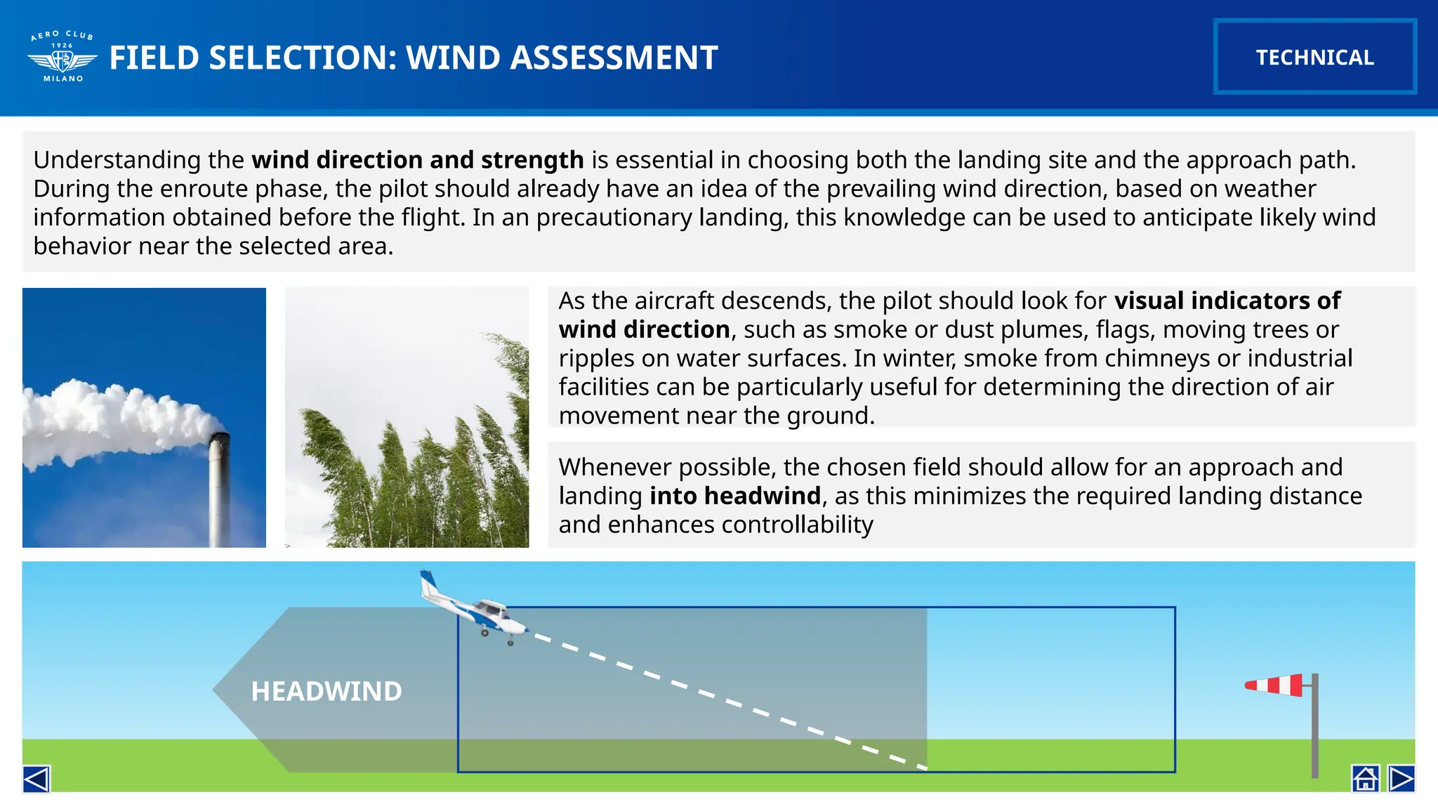 FIELD SELECTION: WIND ASSESSMENT
Understanding the wind direction and strength is essential in choosing both the landing site and the approach path.
During the enroute phase, the pilot should already have an idea of the prevailing wind direction, based on weather
information obtained before the flight. In an precautionary landing, this knowledge can be used to anticipate likely wind
behavior near the selected area.
As the aircraft descends, the pilot should look for visual indicators of
wind direction, such as smoke or dust plumes, flags, moving trees or
ripples on water surfaces. In winter, smoke from chimneys or industrial
facilities can be particularly useful for determining the direction of air
movement near the ground.
TECHNICAL
Whenever possible, the chosen field should allow for an approach and
landing into headwind, as this minimizes the required landing distance
and enhances controllability
HEADWIND
 
