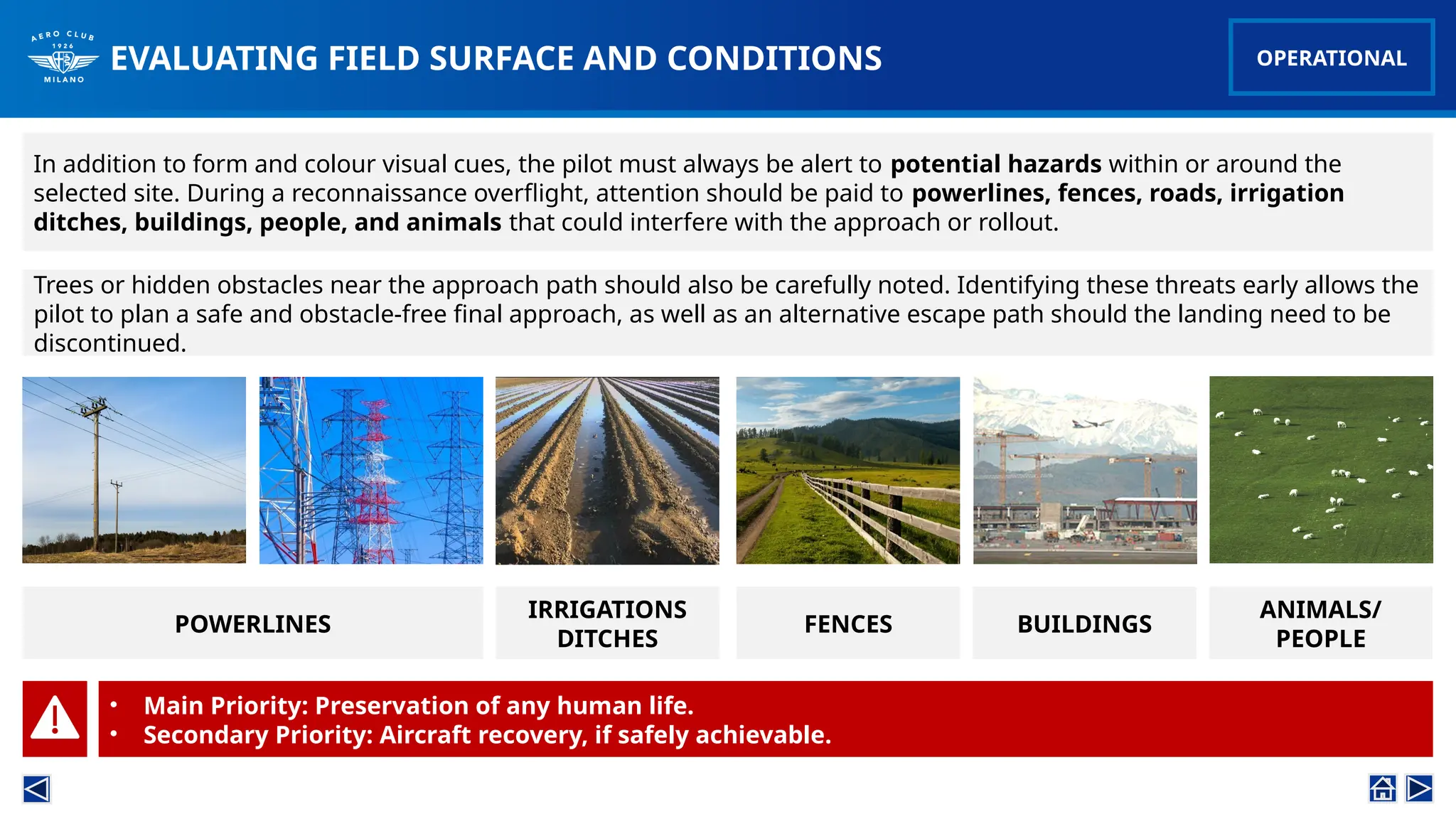 In addition to form and colour visual cues, the pilot must always be alert to potential hazards within or around the
selected site. During a reconnaissance overflight, attention should be paid to powerlines, fences, roads, irrigation
ditches, buildings, people, and animals that could interfere with the approach or rollout.
EVALUATING FIELD SURFACE AND CONDITIONS OPERATIONAL
Trees or hidden obstacles near the approach path should also be carefully noted. Identifying these threats early allows the
pilot to plan a safe and obstacle-free final approach, as well as an alternative escape path should the landing need to be
discontinued.
POWERLINES
IRRIGATIONS
DITCHES
FENCES BUILDINGS
ANIMALS/
PEOPLE
• Main Priority: Preservation of any human life.
• Secondary Priority: Aircraft recovery, if safely achievable.
 