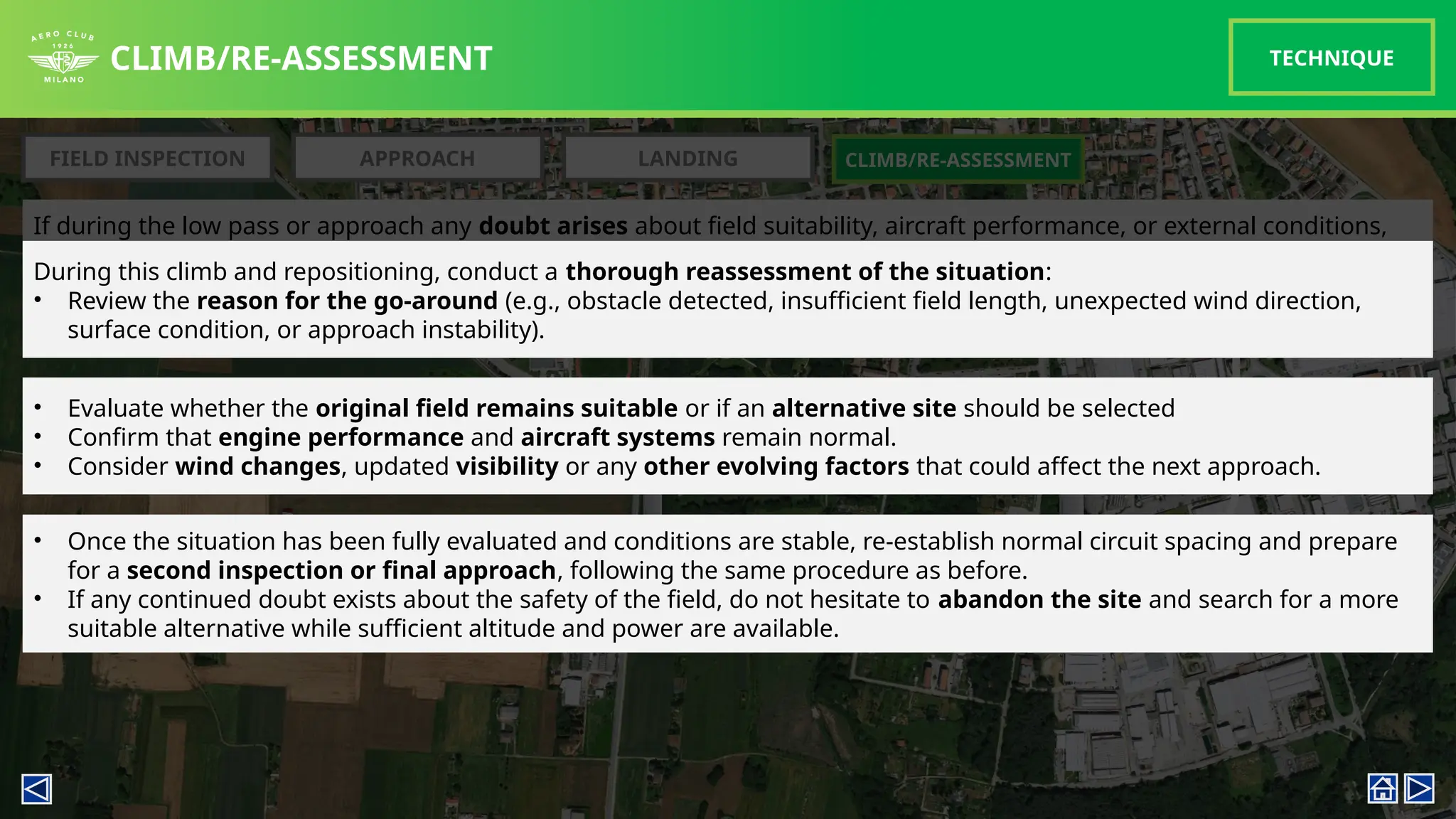 If during the low pass or approach any doubt arises about field suitability, aircraft performance, or external conditions,
a go-around must be initiated immediately.
CLIMB/RE-ASSESSMENT TECHNIQUE
FIELD INSPECTION APPROACH LANDING CLIMB/RE-ASSESSMENT
Once safely established in the climb, re-enter the circuit pattern at approximately 500ft AGL (or the previous inspection
height).
During this climb and repositioning, conduct a thorough reassessment of the situation:
• Review the reason for the go-around (e.g., obstacle detected, insufficient field length, unexpected wind direction,
surface condition, or approach instability).
• Evaluate whether the original field remains suitable or if an alternative site should be selected
• Confirm that engine performance and aircraft systems remain normal.
• Consider wind changes, updated visibility or any other evolving factors that could affect the next approach.
• Once the situation has been fully evaluated and conditions are stable, re-establish normal circuit spacing and prepare
for a second inspection or final approach, following the same procedure as before.
• If any continued doubt exists about the safety of the field, do not hesitate to abandon the site and search for a more
suitable alternative while sufficient altitude and power are available.
 
