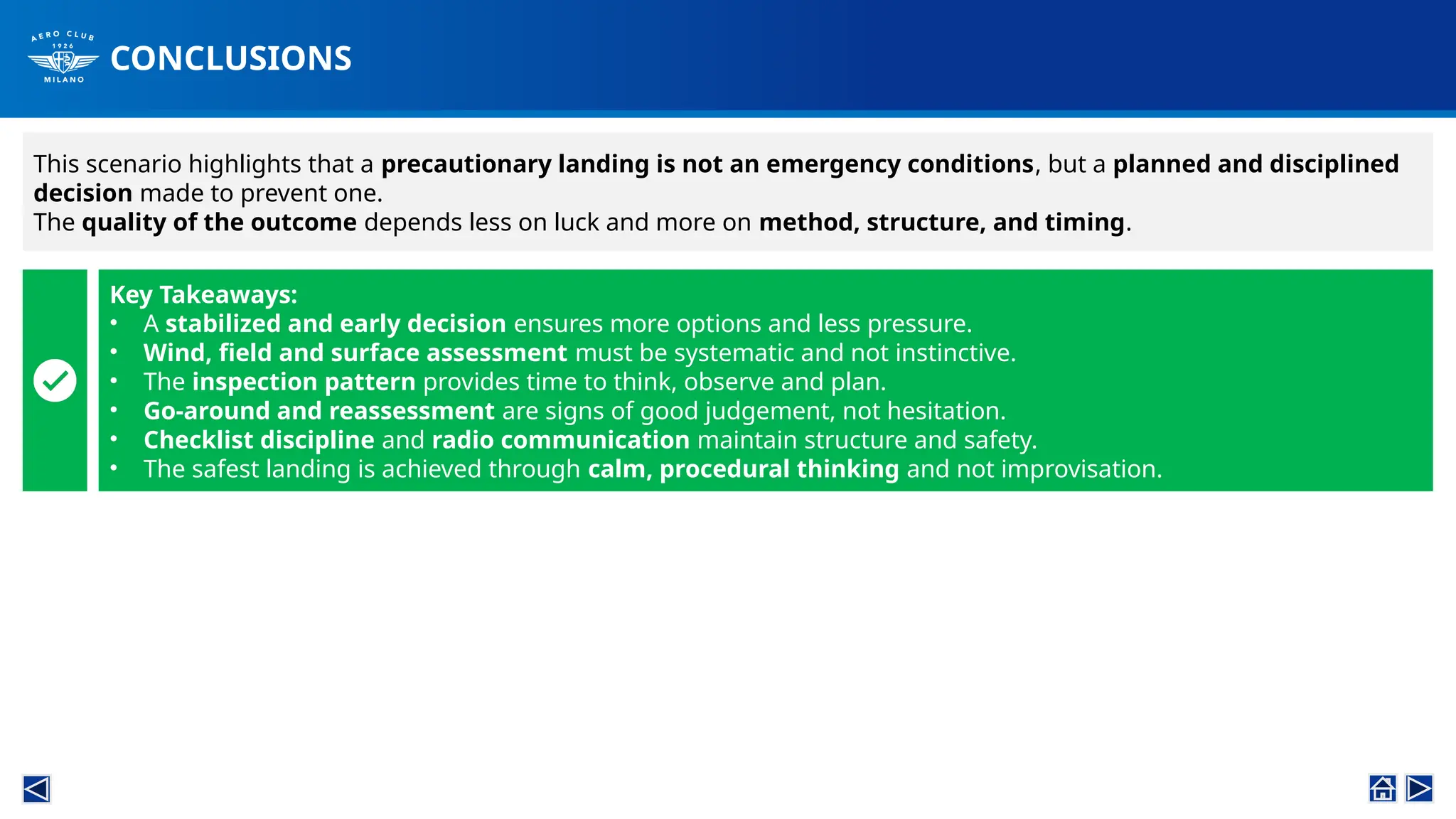 CONCLUSIONS
This scenario highlights that a precautionary landing is not an emergency conditions, but a planned and disciplined
decision made to prevent one.
The quality of the outcome depends less on luck and more on method, structure, and timing.
Key Takeaways:
• A stabilized and early decision ensures more options and less pressure.
• Wind, field and surface assessment must be systematic and not instinctive.
• The inspection pattern provides time to think, observe and plan.
• Go-around and reassessment are signs of good judgement, not hesitation.
• Checklist discipline and radio communication maintain structure and safety.
• The safest landing is achieved through calm, procedural thinking and not improvisation.
 