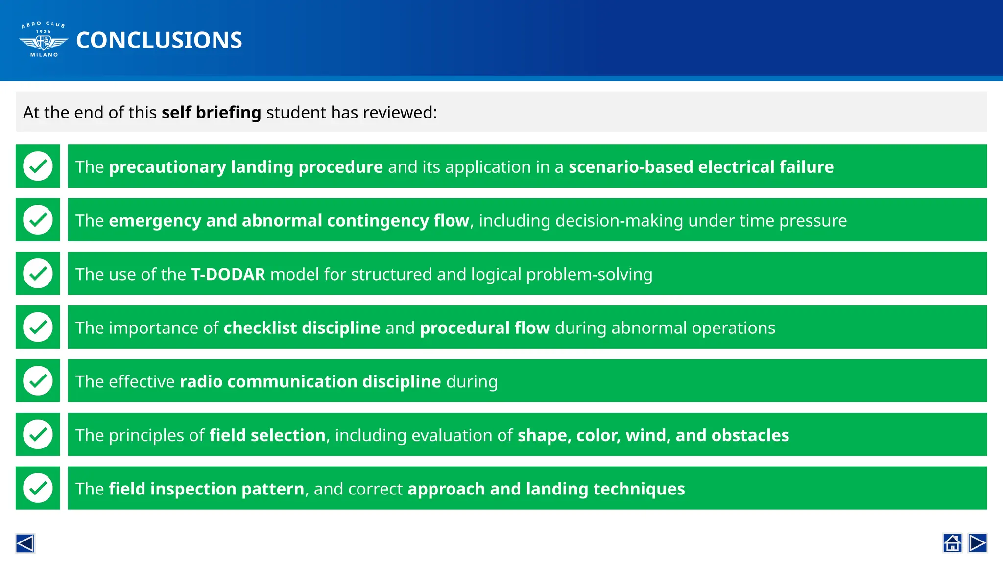 CONCLUSIONS
The precautionary landing procedure and its application in a scenario-based electrical failure
The emergency and abnormal contingency flow, including decision-making under time pressure
The use of the T-DODAR model for structured and logical problem-solving
The importance of checklist discipline and procedural flow during abnormal operations
The principles of field selection, including evaluation of shape, color, wind, and obstacles
The field inspection pattern, and correct approach and landing techniques
The effective radio communication discipline during
At the end of this self briefing student has reviewed:
 