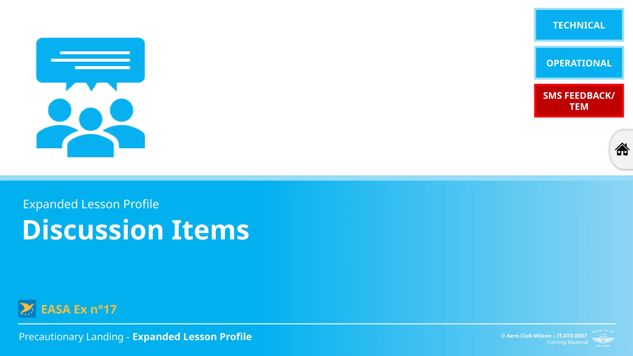 Discussion Items
Precautionary Landing - Expanded Lesson Profile © Aero Club Milano – IT.ATO.0007
Training Material
Expanded Lesson Profile
EASA Ex n°17
TECHNICAL
OPERATIONAL
SMS FEEDBACK/
TEM
 