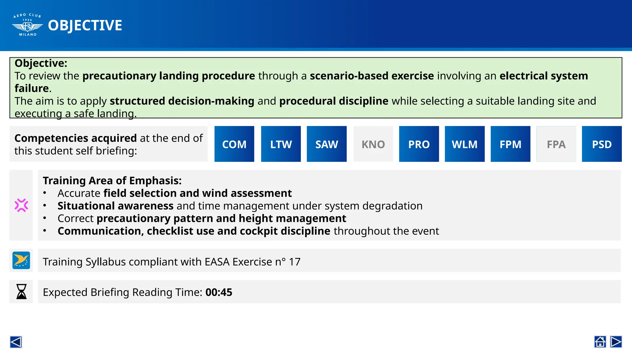 OBJECTIVE
COM LTW SAW KNO
Objective:
To review the precautionary landing procedure through a scenario-based exercise involving an electrical system
failure.
The aim is to apply structured decision-making and procedural discipline while selecting a suitable landing site and
executing a safe landing.
PRO WLM FPM FPA PSD
Competencies acquired at the end of
this student self briefing:
PRO FPA
FPM
Training Area of Emphasis:
• Accurate field selection and wind assessment
• Situational awareness and time management under system degradation
• Correct precautionary pattern and height management
• Communication, checklist use and cockpit discipline throughout the event
Expected Briefing Reading Time: 00:45
Training Syllabus compliant with EASA Exercise n° 17
 