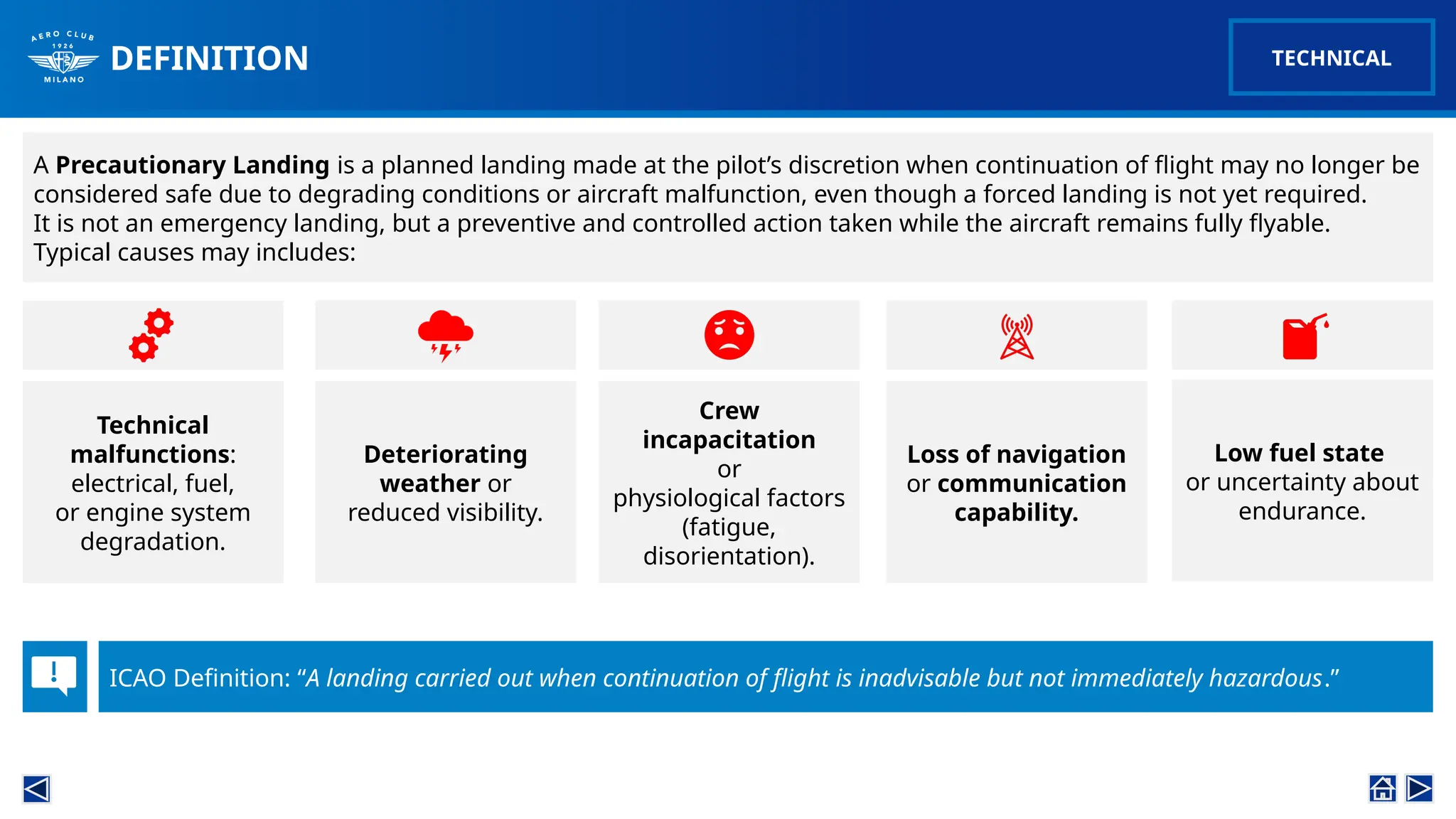 DEFINITION
A Precautionary Landing is a planned landing made at the pilot’s discretion when continuation of flight may no longer be
considered safe due to degrading conditions or aircraft malfunction, even though a forced landing is not yet required.
It is not an emergency landing, but a preventive and controlled action taken while the aircraft remains fully flyable.
Typical causes may includes:
ICAO Definition: “A landing carried out when continuation of flight is inadvisable but not immediately hazardous.”
Technical
malfunctions:
electrical, fuel,
or engine system
degradation.
Deteriorating
weather or
reduced visibility.
Low fuel state
or uncertainty about
endurance.
Loss of navigation
or communication
capability.
Crew
incapacitation
or
physiological factors
(fatigue,
disorientation).
TECHNICAL
 