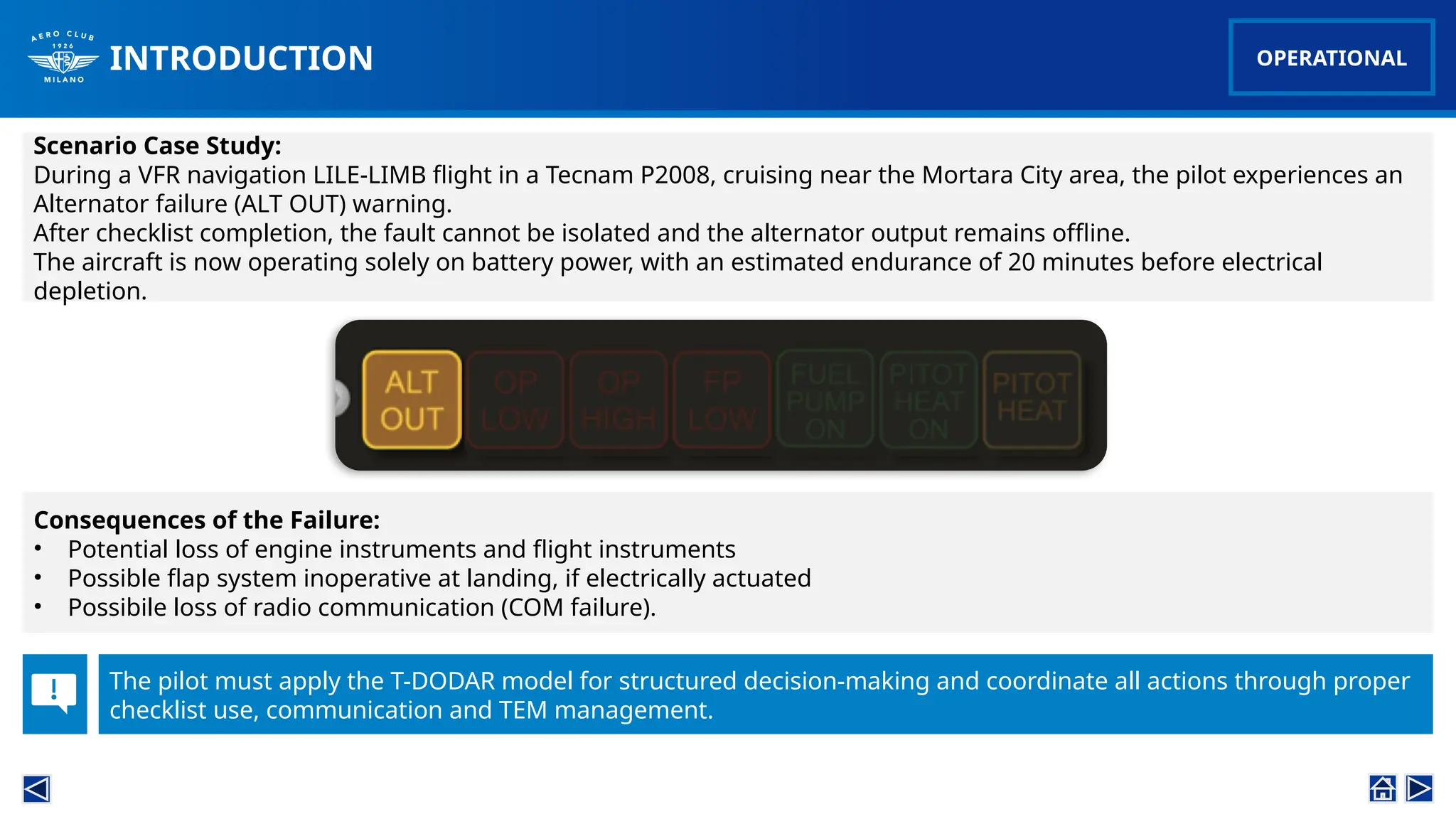 INTRODUCTION
Scenario Case Study:
During a VFR navigation LILE-LIMB flight in a Tecnam P2008, cruising near the Mortara City area, the pilot experiences an
Alternator failure (ALT OUT) warning.
After checklist completion, the fault cannot be isolated and the alternator output remains offline.
The aircraft is now operating solely on battery power, with an estimated endurance of 20 minutes before electrical
depletion.
Consequences of the Failure:
• Potential loss of engine instruments and flight instruments
• Possible flap system inoperative at landing, if electrically actuated
• Possibile loss of radio communication (COM failure).
The pilot must apply the T-DODAR model for structured decision-making and coordinate all actions through proper
checklist use, communication and TEM management.
OPERATIONAL
 