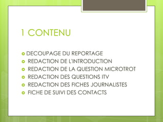 1 CONTENU
 DECOUPAGE







DU REPORTAGE
REDACTION DE L'INTRODUCTION
REDACTION DE LA QUESTION MICROTROT
REDACTION DES QUESTIONS ITV
REDACTION DES FICHES JOURNALISTES
FICHE DE SUIVI DES CONTACTS

 