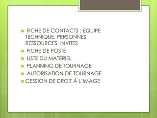 FICHE DE CONTACTS : EQUIPE
TECHNIQUE, PERSONNES
RESSOURCES, INVITES
 FICHE DE POSTE
 LISTE DU MATERIEL
 PLANNING DE TOURNAGE
 AUTORISATION DE TOURNAGE
 CESSION DE DROIT À L’IMAGE


 