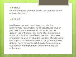 PUBLIC:
Les étudiants de grandes écoles, les grandes écoles
et les entreprises.




RESUME :

Le développement durable est un principe
relativement récent dans notre société. De plus en
plus de citoyens se sentent concernés par cet
aspect. Les entreprises ont donc elles aussi mis en
avant leurs intérêts au développement durable et
cherchent de plus en plus des solutions afin de limiter
leur impact sur l’environnement. Les grandes écoles
doivent donc former leurs futurs diplômés afin que
ces derniers correspondent aux attentes de ces
entreprises.

 