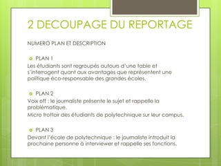2 DECOUPAGE DU REPORTAGE
NUMERO PLAN ET DESCRIPTION
PLAN 1
Les étudiants sont regroupés autours d’une table et
s’interrogent quant aux avantages que représentent une
politique éco-responsable des grandes écoles.


PLAN 2
Voix off : le journaliste présente le sujet et rappelle la
problématique.
Micro trottoir des étudiants de polytechnique sur leur campus.


PLAN 3
Devant l’école de polytechnique : le journaliste introduit la
prochaine personne à interviewer et rappelle ses fonctions.


 