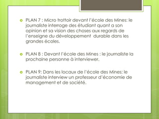 

PLAN 7 : Micro trottoir devant l’école des Mines: le
journaliste interroge des étudiant quant a son
opinion et sa vision des choses aux regards de
l’enseigne du développement durable dans les
grandes écoles.



PLAN 8 : Devant l’école des Mines : le journaliste la
prochaine personne à interviewer.



PLAN 9: Dans les locaux de l’école des Mines: le
journaliste interview un professeur d’économie de
management et de société.

 