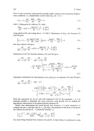 222 E. Smith 
Now if stress corrosion crack growth proceeds under constant total load point displace-ment 
conditions, i.e., displacement control, then dAz/dL = O, or 
dP PdC L. dAez 
d ==0 t33) 
with C c being given by relation (31), while 
d~L~ = g(X) + L . +~,, (34) 
using relation (30) and noting that X = P/2BLY. Elimination of dAez/dL between (33) 
and (34) gives 
[ ~Ldg(X)ldP 
Qvt + (-l:: q P d X -d-£ + 
and since relation (19) gives 
- +d57 [1 =0 (35) 
~rE dJ - u( )t ) + L + ~ ~-£ 
4(1 - v2)Y 2 dL 
(36) 
elimination of dP/dL between relations (35) and (36) gives 
~rE dJ 
4(1 - v2)Y 2 dc 
~rE dJ 
4(1 - v2)Y 2 dL 
, dg( ~ ) PdC v ] 
LX du(X) .(2t) +X du(x) 
P dX [ XL dg(X)] dX 
137) 
whereupon substitution for the functions u ( )t ) and g ( )t ) via relations (19) and (30) gives 
~rE dJ 
4(1 - v2)Y 2 dc 
-ln(1 - X2) 
. { 1 +X ]• i l +X ~rE PdC, I 
~'ln[l--i-L~)[2X-ln[l---Z~)~ 4(l_v2)y ~Tf] 
+ (381 
-Xln(l-Xa)-} 4(1-~Ez)Y-~( M+C~)j 
With this expression for dJ/dc and with expression (18) for the parameter s, it is in 
principle possible to determine the stress corrosion crack growth rate by making the 
appropriate substitutions in the general growth equation (8). 
Rather than determining the actual growth rate, however, it is more instructive to 
compare the rate v with that velocity VKj (see Eqn. (9)) predicted on the basis of the power 
law relation (6) and the K - J conversion formula, i.e., 
~reEJ exp 4(1 5ffZ)y2 dc 
(39) 
this result being obtained from relations (8) and (9). It then follows by substitution using 
 