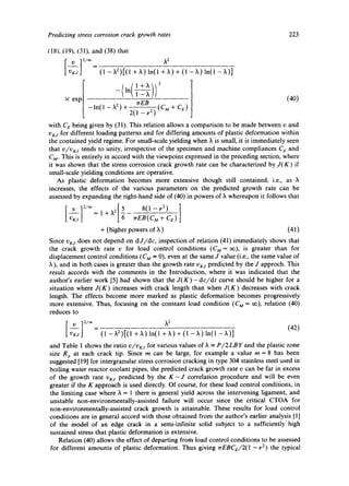 Predicting stress corrosion crack growth rates 223 
(18). (19), (31), and (38) that 
vKJJ (1 - X2)[(1 + X) ln(1 + ~,) + (1 - ~,) ln(1 -)~)] 
-(In(1l-+~xJiJ2 (40) 
× exp - l n ( 1 -X 2)-~ 2 ( 1 - p 2 ) ( c . + ca) 
with C E being given by (31). This relation allows a comparison to be made between v and 
v/<s for different loading patterns and for differing amounts of plastic deformation within 
the contained yield regime. For small-scale yielding when ~ is small, it is immediately seen 
that V/VKj tends to unity, irrespective of the specimen and machine compliances C a and 
C M. This is entirely in accord with the viewpoint expressed in the preceding section, where 
it was shown that the stress corrosion crack growth rate can be characterized by J(K) if 
small-scale yielding conditions are operative. 
As plastic deformation becomes more extensive though still contained, i.e., as X 
increases, the effects of the various parameters on the predicted growth rate can be 
assessed by expanding the right-hand side of (40) in powers of )~ whereupon it follows that 
- - 1 = I + X 2 - ) 
t vKj j EB(CM + Ca) 
+ (higher powers of X) (41) 
Since vKj does not depend on d J/dc, inspection of relation (41) immediately shows that 
the crack growth rate v for load control conditions (C g = o0), is greater than for 
displacement control conditions (C g :x 0), even at the same J value (i.e., the same value of 
), and in both cases is greater than the growth rate v~s predicted by the J approch. This 
result accords with the comments in the Introduction, where it was indicated that the 
author's earlier work [5] had shown that the J(K)- dc/dt curve should be higher for a 
situation where J(K) increases with crack length than when J(K) decreases with crack 
length. The effects become more marked as plastic deformation becomes progressively 
more extensive. Thus, focusing on the constant load condition (C g = ~), relation (40) 
reduces to 
(42) 
V~gj (1 - X2)[(1 + 2,) ln(1 + X) + (1 - X) ln(1 - X)] 
and Table 1 shows the ratio v/v~g for various values of X - P/2LBY and the plastic zone 
size Rp at each crack tip. Since m can be large, for example a value m = 8 has been 
suggested [19] for intergranular stress corrosion cracking in type 304 stainless steel used in 
boiling water reactor coolant pipes, the predicted crack growth rate v can be far in excess 
of the growth rate VKS predicted by the K-J correlation procedure and will be even 
greater if the K approach is used directly. Of course, for these load control conditions, in 
the limiting case where X = 1 there is general yield across the intervening ligament, and 
unstable non-environmentally-assisted failure will occur since the critical CTOA for 
non-environmentally-assisted crack growth is attainable. These results for load control 
conditions are in general accord with those obtained from the author's earlier analysis [1] 
of the model of an edge crack in a semi-infinite solid subject to a sufficiently high 
sustained stress that plastic deformation is extensive. 
Relation (40) allows the effect of departing from load control conditions to be assessed 
for different amounts of plastic deformation. Thus giving rrEBCe/2(1 -p2) the typical 
 
