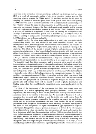 226 E. Smith 
equivalent to the correlation between growth rate and crack tip strain rate that has arisen 
[2,3] as a result of mechanistic studies of the stress corrosion cracking process. The 
functional relation between the CTOA and dc/dt has been obtained in this paper by 
coupling the theoretical results for plane strain crack growth under small-scale yielding 
LEFM conditions (for an inert environment), with an experimentally determined power 
law relation between the crack tip stress intensity K and the growth rate dc/dt in an 
aggressive environment; however, the theoretical results could equally well be coupled 
with any experimental correlation between K and dc/dt. Then, presuming that the 
CTOA-dc/dt relation is independent of the extent of yielding, an assumption whose 
analogue in the inert environment growth case is that the CTOA is independent of the 
extent of yielding, it is in principle possible to predict the growth rate in situations where 
LEFM conditions are no longer applicable. 
A specific model: the plane strain deformation of a solid with two symmetrically 
situated deep cracks, and with tension of the small remaining ligament, has been 
investigated in detail, this being possible because simple analytical results are available for 
the J integral and the plastic displacement, irrespective of the extent of yielding at the 
crack tip. The effects of the extent of spread of plastic deformation and the loading 
pattern (i.e., displacement or load controlled deformation), together with their interactive 
effects, have therefore been explored in detail, the predicted growth rate being compared 
with that obtained via application of the K-dc/dt experimental relation, its conversion to 
a J-dc/dt relation, and then the determination of J; they have also been compared with 
the growth rate determined on the assumption that a K approach is directly applicable. 
The extent to which these latter approaches lead to nonconservative growth rate predict-ions 
in relation to the extent of spread of plastic deformation and the loading pattern have 
been discussed; the theoretical predictions have also been related to earlier theoretical 
work, and correlated in a general manner with experimental results on the crack growth 
rate at high stress levels (e.g., iodine stress corrosion cracking in Zircaloy tubes) [4] and 
with results on the effect of the loading pattern on the crack growth rate (e.g., 304 stainless 
steel in a corrosive environment). [7] There is, therefore, a direct, albeit very general, link 
between this paper's theory and experimental results; on this basis, the theoretical work 
could form the springboard for experimental programs designed to actually measure 
growth rates and correlate them with the extent of spread of plastic deformation and 
loading mode. when there would then be a quantitative, and more specific, check on the 
theory. 
In view of the importance of the conclusions that have been drawn from this 
investigation, it is worth highlighting some qualifying comments. Firstly, and most 
importantly, the methodology is based on the premise that a steady-state environmental 
condition exists in the vicinity of the crack tip. As indicated in Section 2. if such a 
condition does not exist, and whether or not this is the case could emerge from the 
detailed experimental programs proposed in the preceding paragraph, the methodology 
might have to be modified appreciably, and this could involve the use of bounding 
procedures based on specific environmental limits. Secondly, the model investigated in 
this paper has been analyzed via the highly idealized DBCS-type representation of plastic 
deformation. Though there are good grounds, as discussed in Section 2, for believing that 
its predictions have value, nevertheless this representation of plastic deformation does 
have limitations, which have been emphasized by Rice. [20] It is therefore desirable that 
more realistic theoretical approaches be used to support the simple approach developed in 
this paper. Thirdly, the effects of work-hardening should be incorporated within the 
methodology. The material behavior in the present study is non-work-hardening and. 
though this leads to a simple analysis, there are obvious limitations. For example, it is not 
immediately possible to draw conclusions regarding the growth of a stress corrosion crack 
 